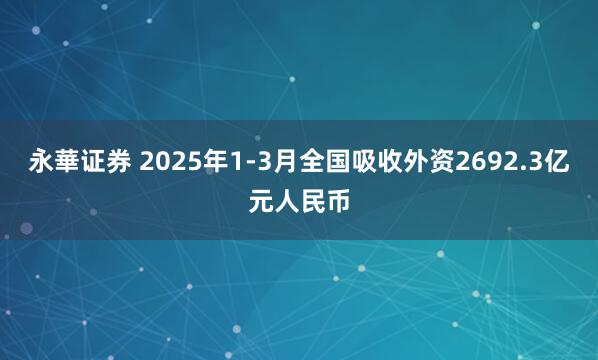 永華证券 2025年1-3月全国吸收外资2692.3亿元人民币