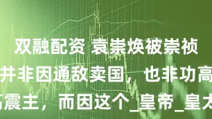 双融配资 袁崇焕被崇祯凌迟处死，并非因通敌卖国，也非功高震主，而因这个_皇帝_皇太极_尚方宝剑