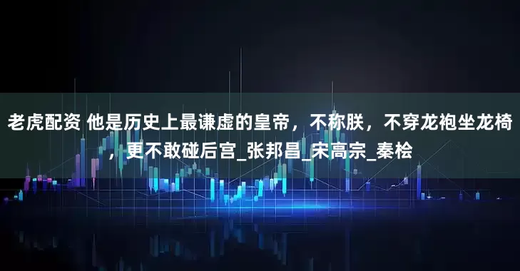 老虎配资 他是历史上最谦虚的皇帝，不称朕，不穿龙袍坐龙椅，更不敢碰后宫_张邦昌_宋高宗_秦桧