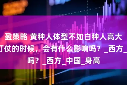 盈策略 黄种人体型不如白种人高大强壮，那打仗的时候，会有什么影响吗？_西方_中国_身高