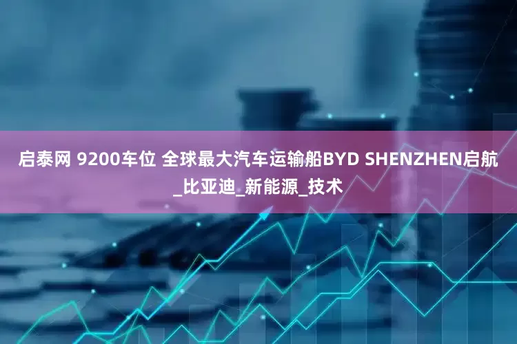 启泰网 9200车位 全球最大汽车运输船BYD SHENZHEN启航_比亚迪_新能源_技术
