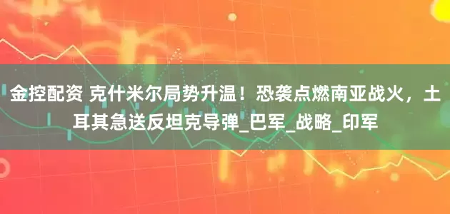 金控配资 克什米尔局势升温！恐袭点燃南亚战火，土耳其急送反坦克导弹_巴军_战略_印军