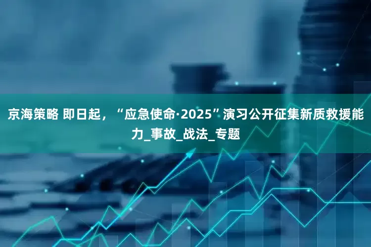 京海策略 即日起，“应急使命·2025”演习公开征集新质救援能力_事故_战法_专题