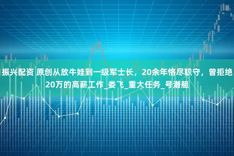 振兴配资 原创从放牛娃到一级军士长，20余年恪尽职守，曾拒绝20万的高薪工作_娄飞_重大任务_号潜艇