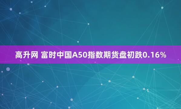高升网 富时中国A50指数期货盘初跌0.16%