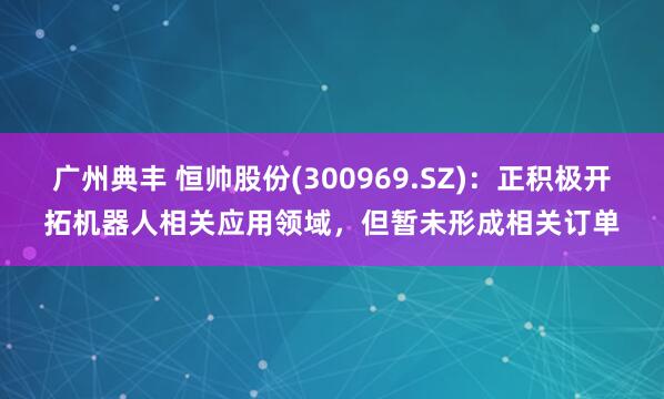 广州典丰 恒帅股份(300969.SZ)：正积极开拓机器人相关应用领域，但暂未形成相关订单