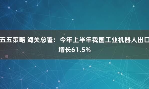 五五策略 海关总署：今年上半年我国工业机器人出口增长61.5%