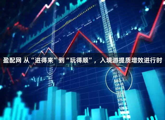 盈配网 从“进得来”到“玩得顺”，入境游提质增效进行时