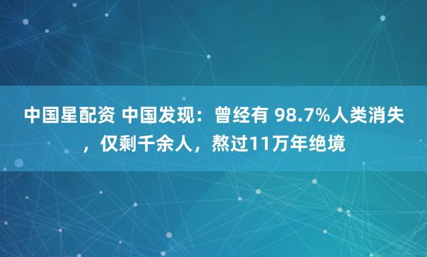 中国星配资 中国发现：曾经有 98.7%人类消失，仅剩千余人，熬过11万年绝境