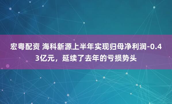 宏粤配资 海科新源上半年实现归母净利润-0.43亿元，延续了去年的亏损势头