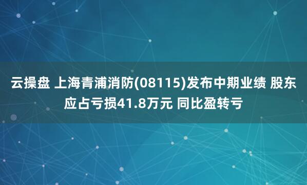 云操盘 上海青浦消防(08115)发布中期业绩 股东应占亏损41.8万元 同比盈转亏