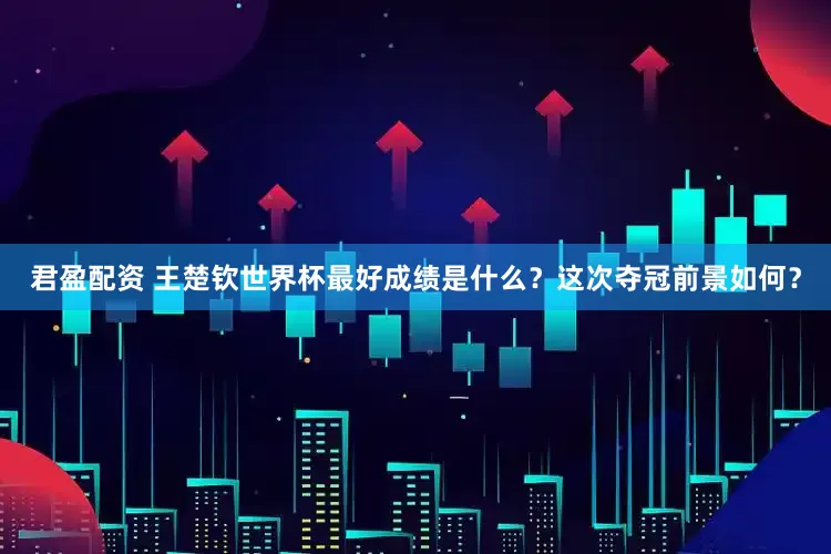 君盈配资 王楚钦世界杯最好成绩是什么？这次夺冠前景如何？