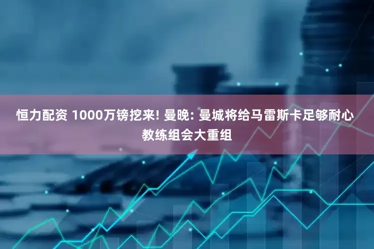 恒力配资 1000万镑挖来! 曼晚: 曼城将给马雷斯卡足够耐心 教练组会大重组
