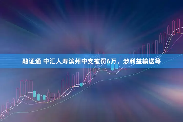 融证通 中汇人寿滨州中支被罚6万，涉利益输送等